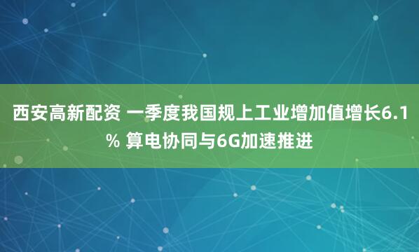 西安高新配资 一季度我国规上工业增加值增长6.1% 算电协同与6G加速推进