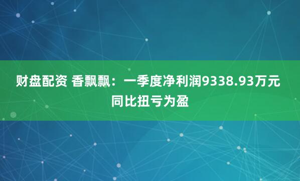 财盘配资 香飘飘：一季度净利润9338.93万元 同比扭亏为盈