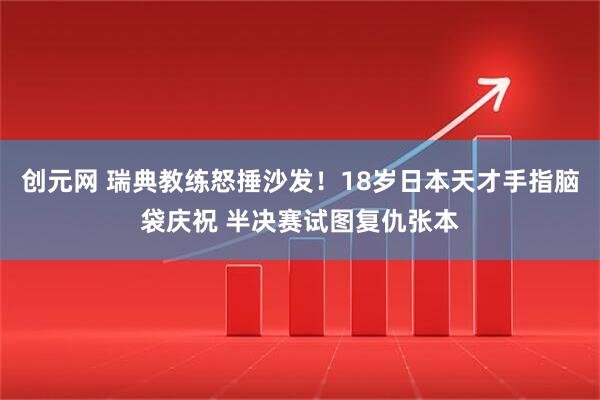 创元网 瑞典教练怒捶沙发！18岁日本天才手指脑袋庆祝 半决赛试图复仇张本